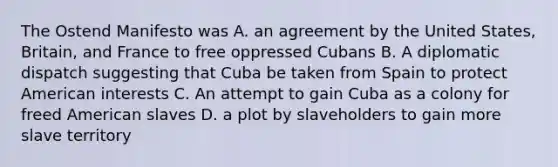 The Ostend Manifesto was A. an agreement by the United States, Britain, and France to free oppressed Cubans B. A diplomatic dispatch suggesting that Cuba be taken from Spain to protect American interests C. An attempt to gain Cuba as a colony for freed American slaves D. a plot by slaveholders to gain more slave territory