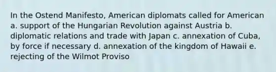 In the Ostend Manifesto, American diplomats called for American a. support of the Hungarian Revolution against Austria b. diplomatic relations and trade with Japan c. annexation of Cuba, by force if necessary d. annexation of the kingdom of Hawaii e. rejecting of the Wilmot Proviso