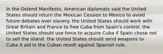 In the Ostend Manifesto, American diplomats said the United States should return the Mexican Cession to Mexico to avoid future debates over slavery. the United States should work with Great Britain and France to free Cuba from Spain's control. the United States should use force to acquire Cuba if Spain chose not to sell the island. the United States should send weapons to Cuba it aid in the Cuban revolt against Spanish rule.