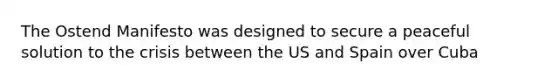 The Ostend Manifesto was designed to secure a peaceful solution to the crisis between the US and Spain over Cuba