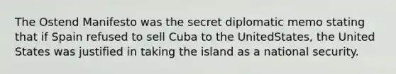 The Ostend Manifesto was the secret diplomatic memo stating that if Spain refused to sell Cuba to the UnitedStates, the United States was justified in taking the island as a national security.