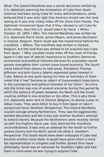 What: The Ostend Manifesto was a secret document written by U.S. diplomats planning the annexation of Cuba from Spain. America had been eying Cuba for many administrations; some believed that it was only right that America should own the land, seeing as it was only ninety miles off the shore from Florida. The diplomats threatened Spain that if they refused to sell Cuba for 120 million, then the U.S. would take it by force. • When: October 18, 1854 • Who: The Ostend Manifesto was written by U.S. diplomats Pierre Soulé, James Mason, and James Buchanon in Ostend, Belgium. Pierre Soulé was the mastermind behind the manifesto. • Where: The manifesto was written in Ostend, Belgium, but the land that was wished to be acquired was Cuba from Spain. • Why: Located ninety miles off the coast of Florida, Spain's Cuba was of special importance to Southern Democrat economical and political interests because its acquisition would greatly strengthen their current slave-based economy. The South could extend their slavery to new lands. Presidents Thomas Jefferson and John Quincy Adams expressed great interest in Cuba. Adams at one point during his time as Secretary of State noted that it had "become an object of transcendent importance to the commercial and political interests of our Union". Its entry into the Union was one of several scenarios during this period by which the balance of power between the North and the South could be shifted in one direction or the other. This is why three U.S. diplomats were sent to Ostend, Belgium, to devise a plan to obtain Cuba. They were either to buy it from Spain or take it using brute force. Northern Perspective: The Ostend Manifesto caused outrage among Northerners. They saw the aggressively worded document and felt it was just another Southern attempt to extend slavery. Because the Northerners were recently stirred up with the Fugitive Slave Law, they deemed the manifesto unconstitutional. It was only an attempt for the South to further spread slavery and the North would not allow it. Southern Perspective: The South would have been overjoyed if Cuba had become another slave state. It would have given them a more fair representation in congress and further spread their slave philosophy. Soulé was an advocate for Southern rights and had them in mind when he was trying to acquire Cuba.