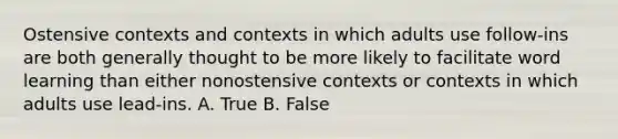 Ostensive contexts and contexts in which adults use follow-ins are both generally thought to be more likely to facilitate word learning than either nonostensive contexts or contexts in which adults use lead-ins. A. True B. False