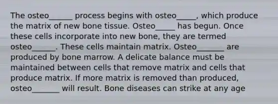 The osteo______ process begins with osteo_____, which produce the matrix of new bone tissue. Osteo_____ has begun. Once these cells incorporate into new bone, they are termed osteo______. These cells maintain matrix. Osteo_______ are produced by bone marrow. A delicate balance must be maintained between cells that remove matrix and cells that produce matrix. If more matrix is removed than produced, osteo_______ will result. Bone diseases can strike at any age