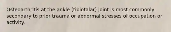 Osteoarthritis at the ankle (tibiotalar) joint is most commonly secondary to prior trauma or abnormal stresses of occupation or activity.