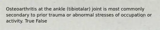 Osteoarthritis at the ankle (tibiotalar) joint is most commonly secondary to prior trauma or abnormal stresses of occupation or activity. True False