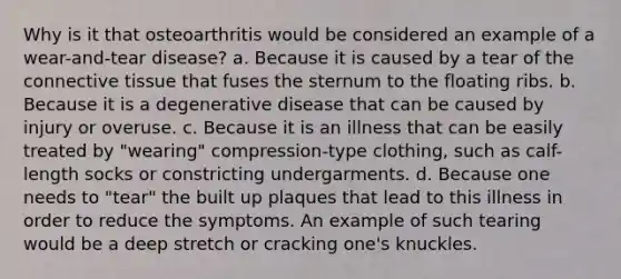 Why is it that osteoarthritis would be considered an example of a wear-and-tear disease? a. Because it is caused by a tear of the connective tissue that fuses the sternum to the floating ribs. b. Because it is a degenerative disease that can be caused by injury or overuse. c. Because it is an illness that can be easily treated by "wearing" compression-type clothing, such as calf-length socks or constricting undergarments. d. Because one needs to "tear" the built up plaques that lead to this illness in order to reduce the symptoms. An example of such tearing would be a deep stretch or cracking one's knuckles.