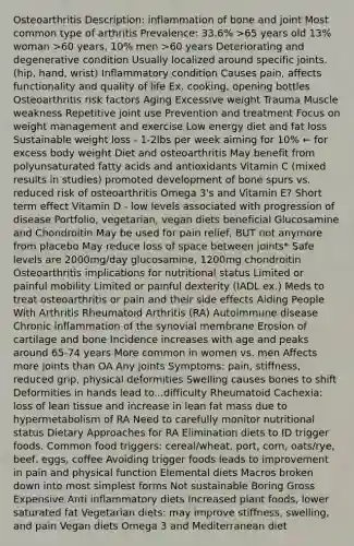 Osteoarthritis Description: inflammation of bone and joint Most common type of arthritis Prevalence: 33.6% >65 years old 13% woman >60 years, 10% men >60 years Deteriorating and degenerative condition Usually localized around specific joints. (hip, hand, wrist) Inflammatory condition Causes pain, affects functionality and quality of life Ex. cooking, opening bottles Osteoarthritis risk factors Aging Excessive weight Trauma Muscle weakness Repetitive joint use Prevention and treatment Focus on weight management and exercise Low energy diet and fat loss Sustainable weight loss - 1-2lbs per week aiming for 10% ← for excess body weight Diet and osteoarthritis May benefit from polyunsaturated fatty acids and antioxidants Vitamin C (mixed results in studies) promoted development of bone spurs vs. reduced risk of osteoarthritis Omega 3's and Vitamin E? Short term effect Vitamin D - low levels associated with progression of disease Portfolio, vegetarian, vegan diets beneficial Glucosamine and Chondroitin May be used for pain relief, BUT not anymore from placebo May reduce loss of space between joints* Safe levels are 2000mg/day glucosamine, 1200mg chondroitin Osteoarthritis implications for nutritional status Limited or painful mobility Limited or painful dexterity (IADL ex.) Meds to treat osteoarthritis or pain and their side effects Aiding People With Arthritis Rheumatoid Arthritis (RA) Autoimmune disease Chronic inflammation of the synovial membrane Erosion of cartilage and bone Incidence increases with age and peaks around 65-74 years More common in women vs. men Affects more joints than OA Any joints Symptoms: pain, stiffness, reduced grip, physical deformities Swelling causes bones to shift Deformities in hands lead to...difficulty Rheumatoid Cachexia: loss of lean tissue and increase in lean fat mass due to hypermetabolism of RA Need to carefully monitor nutritional status Dietary Approaches for RA Elimination diets to ID trigger foods. Common food triggers: cereal/wheat, port, corn, oats/rye, beef, eggs, coffee Avoiding trigger foods leads to improvement in pain and physical function Elemental diets Macros broken down into most simplest forms Not sustainable Boring Gross Expensive Anti inflammatory diets Increased plant foods, lower saturated fat Vegetarian diets: may improve stiffness, swelling, and pain Vegan diets Omega 3 and Mediterranean diet