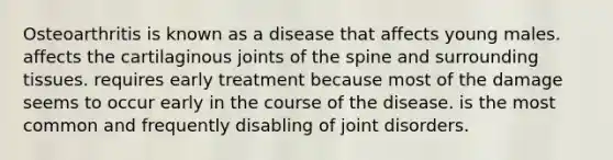 Osteoarthritis is known as a disease that affects young males. affects the cartilaginous joints of the spine and surrounding tissues. requires early treatment because most of the damage seems to occur early in the course of the disease. is the most common and frequently disabling of joint disorders.