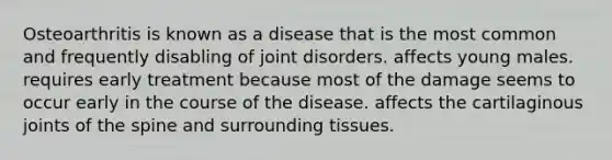 Osteoarthritis is known as a disease that is the most common and frequently disabling of joint disorders. affects young males. requires early treatment because most of the damage seems to occur early in the course of the disease. affects the cartilaginous joints of the spine and surrounding tissues.