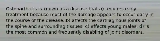 Osteoarthritis is known as a disease that a) requires early treatment because most of the damage appears to occur early in the course of the disease. b) affects the cartilaginous joints of the spine and surrounding tissues. c) affects young males. d) is the most common and frequently disabling of joint disorders.