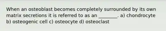 When an osteoblast becomes completely surrounded by its own matrix secretions it is referred to as an ________. a) chondrocyte b) osteogenic cell c) osteocyte d) osteoclast