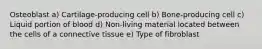 Osteoblast a) Cartilage-producing cell b) Bone-producing cell c) Liquid portion of blood d) Non-living material located between the cells of a connective tissue e) Type of fibroblast