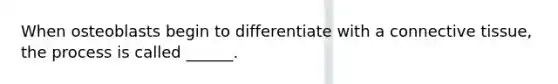 When osteoblasts begin to differentiate with a connective tissue, the process is called ______.