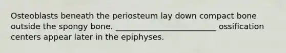 Osteoblasts beneath the periosteum lay down compact bone outside the spongy bone. _________________________ ossification centers appear later in the epiphyses.