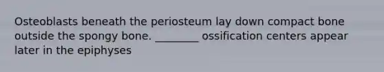 Osteoblasts beneath the periosteum lay down compact bone outside the spongy bone. ________ ossification centers appear later in the epiphyses