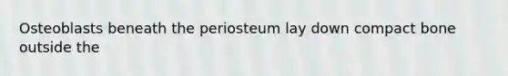 Osteoblasts beneath the periosteum lay down compact bone outside the