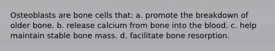 Osteoblasts are bone cells that: a. promote the breakdown of older bone. b. release calcium from bone into the blood. c. help maintain stable bone mass. d. facilitate bone resorption.