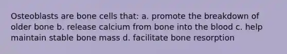 Osteoblasts are bone cells that: a. promote the breakdown of older bone b. release calcium from bone into the blood c. help maintain stable bone mass d. facilitate bone resorption