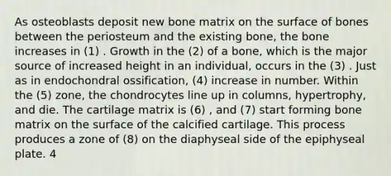 As osteoblasts deposit new bone matrix on the surface of bones between the periosteum and the existing bone, the bone increases in (1) . Growth in the (2) of a bone, which is the major source of increased height in an individual, occurs in the (3) . Just as in endochondral ossification, (4) increase in number. Within the (5) zone, the chondrocytes line up in columns, hypertrophy, and die. The cartilage matrix is (6) , and (7) start forming bone matrix on the surface of the calcified cartilage. This process produces a zone of (8) on the diaphyseal side of the epiphyseal plate. 4