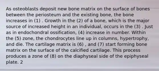 As osteoblasts deposit new bone matrix on the surface of bones between the periosteum and the existing bone, the bone increases in (1) . Growth in the (2) of a bone, which is the major source of increased height in an individual, occurs in the (3) . Just as in endochondral ossification, (4) increase in number. Within the (5) zone, the chondrocytes line up in columns, hypertrophy, and die. The cartilage matrix is (6) , and (7) start forming bone matrix on the surface of the calcified cartilage. This process produces a zone of (8) on the diaphyseal side of the epiphyseal plate. 2