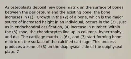 As osteoblasts deposit new bone matrix on the surface of bones between the periosteum and the existing bone, the bone increases in (1) . Growth in the (2) of a bone, which is the major source of increased height in an individual, occurs in the (3) . Just as in endochondral ossification, (4) increase in number. Within the (5) zone, the chondrocytes line up in columns, hypertrophy, and die. The cartilage matrix is (6) , and (7) start forming bone matrix on the surface of the calcified cartilage. This process produces a zone of (8) on the diaphyseal side of the epiphyseal plate. 7