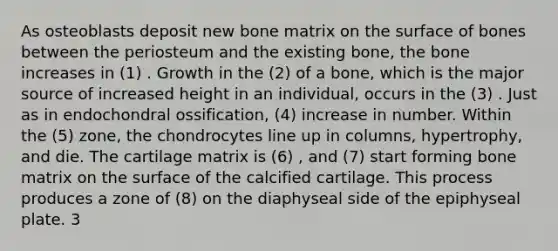 As osteoblasts deposit new bone matrix on the surface of bones between the periosteum and the existing bone, the bone increases in (1) . Growth in the (2) of a bone, which is the major source of increased height in an individual, occurs in the (3) . Just as in endochondral ossification, (4) increase in number. Within the (5) zone, the chondrocytes line up in columns, hypertrophy, and die. The cartilage matrix is (6) , and (7) start forming bone matrix on the surface of the calcified cartilage. This process produces a zone of (8) on the diaphyseal side of the epiphyseal plate. 3