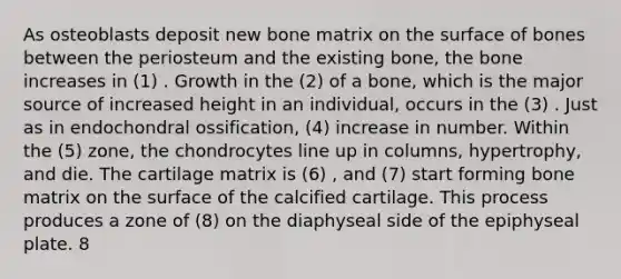 As osteoblasts deposit new bone matrix on the surface of bones between the periosteum and the existing bone, the bone increases in (1) . Growth in the (2) of a bone, which is the major source of increased height in an individual, occurs in the (3) . Just as in endochondral ossification, (4) increase in number. Within the (5) zone, the chondrocytes line up in columns, hypertrophy, and die. The cartilage matrix is (6) , and (7) start forming bone matrix on the surface of the calcified cartilage. This process produces a zone of (8) on the diaphyseal side of the epiphyseal plate. 8