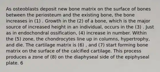 As osteoblasts deposit new bone matrix on the surface of bones between the periosteum and the existing bone, the bone increases in (1) . Growth in the (2) of a bone, which is the major source of increased height in an individual, occurs in the (3) . Just as in endochondral ossification, (4) increase in number. Within the (5) zone, the chondrocytes line up in columns, hypertrophy, and die. The cartilage matrix is (6) , and (7) start forming bone matrix on the surface of the calcified cartilage. This process produces a zone of (8) on the diaphyseal side of the epiphyseal plate. 6