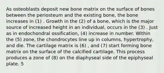 As osteoblasts deposit new bone matrix on the surface of bones between the periosteum and the existing bone, the bone increases in (1) . Growth in the (2) of a bone, which is the major source of increased height in an individual, occurs in the (3) . Just as in endochondral ossification, (4) increase in number. Within the (5) zone, the chondrocytes line up in columns, hypertrophy, and die. The cartilage matrix is (6) , and (7) start forming bone matrix on the surface of the calcified cartilage. This process produces a zone of (8) on the diaphyseal side of the epiphyseal plate. 5