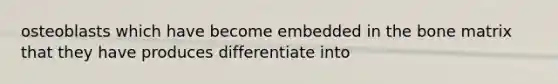 osteoblasts which have become embedded in the bone matrix that they have produces differentiate into