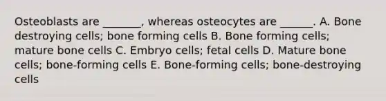 Osteoblasts are _______, whereas osteocytes are ______. A. Bone destroying cells; bone forming cells B. Bone forming cells; mature bone cells C. Embryo cells; fetal cells D. Mature bone cells; bone-forming cells E. Bone-forming cells; bone-destroying cells