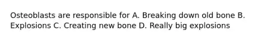 Osteoblasts are responsible for A. Breaking down old bone B. Explosions C. Creating new bone D. Really big explosions