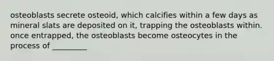 osteoblasts secrete osteoid, which calcifies within a few days as mineral slats are deposited on it, trapping the osteoblasts within. once entrapped, the osteoblasts become osteocytes in the process of _________