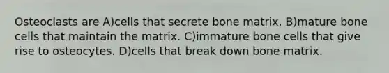 Osteoclasts are A)cells that secrete bone matrix. B)mature bone cells that maintain the matrix. C)immature bone cells that give rise to osteocytes. D)cells that break down bone matrix.
