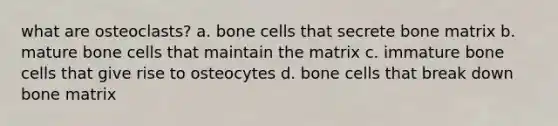 what are osteoclasts? a. bone cells that secrete bone matrix b. mature bone cells that maintain the matrix c. immature bone cells that give rise to osteocytes d. bone cells that break down bone matrix