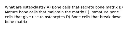 What are osteoclasts? A) Bone cells that secrete bone matrix B) Mature bone cells that maintain the matrix C) Immature bone cells that give rise to osteocytes D) Bone cells that break down bone matrix