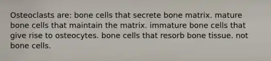 Osteoclasts are: bone cells that secrete bone matrix. mature bone cells that maintain the matrix. immature bone cells that give rise to osteocytes. bone cells that resorb bone tissue. not bone cells.