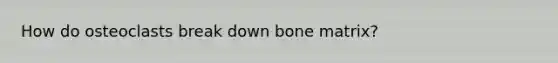 How do osteoclasts break down bone matrix?