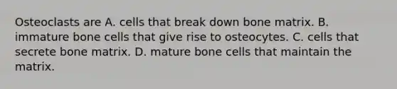 Osteoclasts are A. cells that break down bone matrix. B. immature bone cells that give rise to osteocytes. C. cells that secrete bone matrix. D. mature bone cells that maintain the matrix.