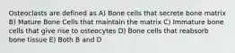 Osteoclasts are defined as A) Bone cells that secrete bone matrix B) Mature Bone Cells that maintain the matrix C) Immature bone cells that give rise to osteocytes D) Bone cells that reabsorb bone tissue E) Both B and D