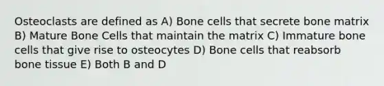 Osteoclasts are defined as A) Bone cells that secrete bone matrix B) Mature Bone Cells that maintain the matrix C) Immature bone cells that give rise to osteocytes D) Bone cells that reabsorb bone tissue E) Both B and D