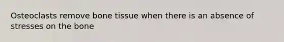 Osteoclasts remove bone tissue when there is an absence of stresses on the bone