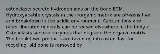 osteoclasts secrete hydrogen ions on the bone ECM. Hydroxyapatite crystals in the inorganic matrix are pH-sensitive and breakdown in the acidic environment. Calcium ions and other liberated minerals can be reused elsewhere in the body. c. Osteoclasts secrete enzymes that degrade the organic matrix. The breakdown products are taken up into osteoclast for recycling. old bone is removed by