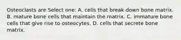 Osteoclasts are Select one: A. cells that break down bone matrix. B. mature bone cells that maintain the matrix. C. immature bone cells that give rise to osteocytes. D. cells that secrete bone matrix.