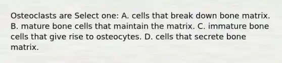 Osteoclasts are Select one: A. cells that break down bone matrix. B. mature bone cells that maintain the matrix. C. immature bone cells that give rise to osteocytes. D. cells that secrete bone matrix.