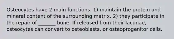 Osteocytes have 2 main functions. 1) maintain the protein and mineral content of the surrounding matrix. 2) they participate in the repair of _______ bone. If released from their lacunae, osteocytes can convert to osteoblasts, or osteoprogenitor cells.