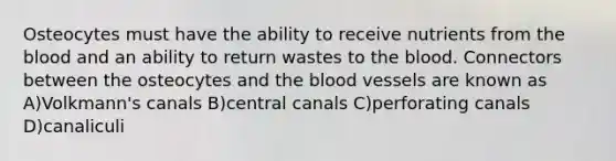 Osteocytes must have the ability to receive nutrients from the blood and an ability to return wastes to the blood. Connectors between the osteocytes and the blood vessels are known as A)Volkmann's canals B)central canals C)perforating canals D)canaliculi