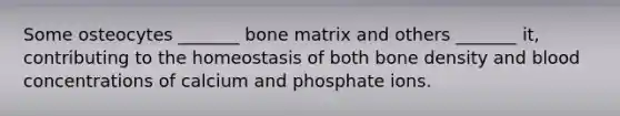 Some osteocytes _______ bone matrix and others _______ it, contributing to the homeostasis of both bone density and blood concentrations of calcium and phosphate ions.