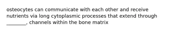 osteocytes can communicate with each other and receive nutrients via long cytoplasmic processes that extend through ________, channels within the bone matrix